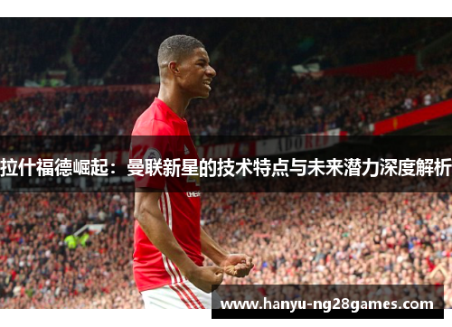 拉什福德崛起：曼联新星的技术特点与未来潜力深度解析