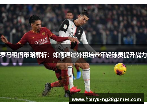 罗马租借策略解析：如何通过外租培养年轻球员提升战力