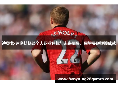 迪奥戈·达洛特畅谈个人职业目标与未来愿景,展望曼联辉煌成就