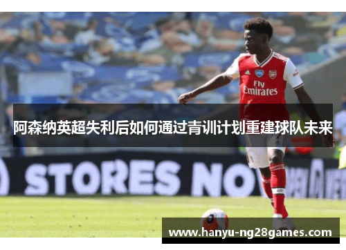 阿森纳英超失利后如何通过青训计划重建球队未来 阿森纳英超失利后如何通过青训计划重建球队未来