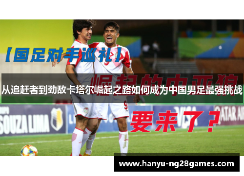 从追赶者到劲敌卡塔尔崛起之路如何成为中国男足最强挑战