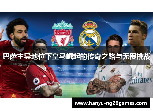 巴萨主导地位下皇马崛起的传奇之路与无畏挑战