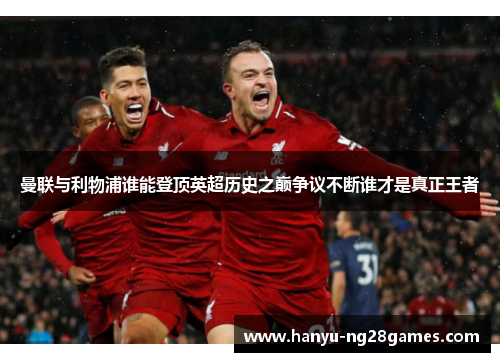 曼联与利物浦谁能登顶英超历史之巅争议不断谁才是真正王者 曼联与利物浦谁能登顶英超历史之巅争议不断谁才是真正王者
