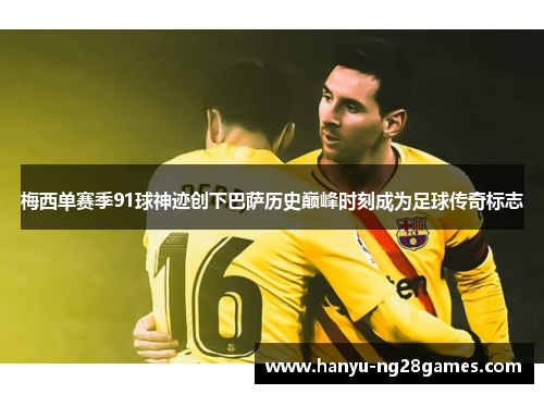 梅西单赛季91球神迹创下巴萨历史巅峰时刻成为足球传奇标志 梅西单赛季91球神迹创下巴萨历史巅峰时刻成为足球传奇标志