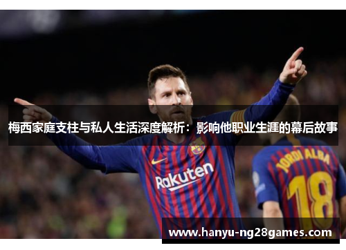 梅西家庭支柱与私人生活深度解析：影响他职业生涯的幕后故事