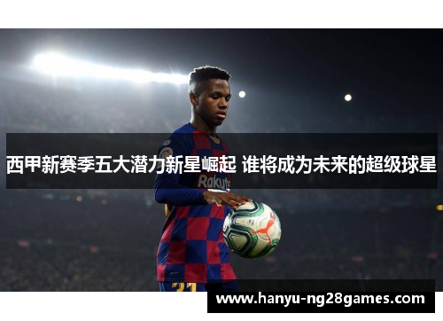 西甲新赛季五大潜力新星崛起 谁将成为未来的超级球星