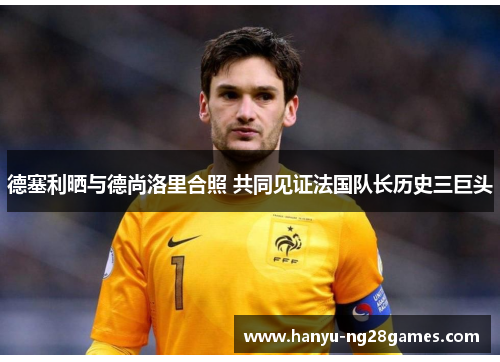 德塞利晒与德尚洛里合照 共同见证法国队长历史三巨头