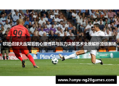 欧冠点球大战背后的心理博弈与压力决策艺术全景解析顶级赛场 欧冠点球大战背后的心理博弈与压力决策艺术全景解析顶级赛场
