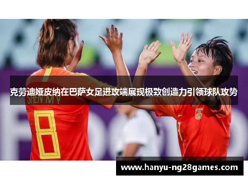 克劳迪娅皮纳在巴萨女足进攻端展现极致创造力引领球队攻势