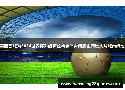 墨西哥城为2026世界杯升级阿兹特克体育场周边新增大片城市绿地