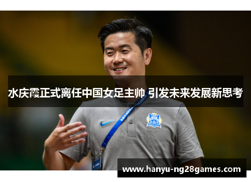水庆霞正式离任中国女足主帅 引发未来发展新思考