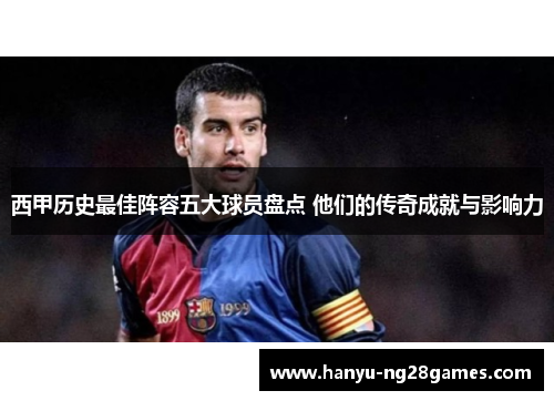 西甲历史最佳阵容五大球员盘点 他们的传奇成就与影响力